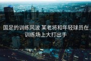 国足的训练风波 某老将和年轻球员在训练场上大打出手