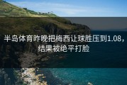半岛体育昨晚把梅西让球胜压到1.08，结果被绝平打脸