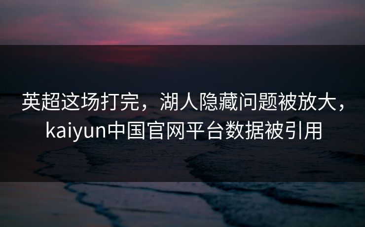 英超这场打完，湖人隐藏问题被放大，kaiyun中国官网平台数据被引用