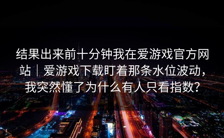 结果出来前十分钟我在爱游戏官方网站｜爱游戏下载盯着那条水位波动，我突然懂了为什么有人只看指数？