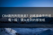 CBA裁判判完就走？训练插曲背后还有一段：镜头给到的那张纸