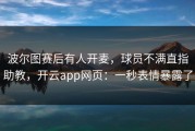 波尔图赛后有人开麦，球员不满直指助教，开云app网页：一秒表情暴露了