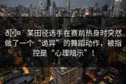 🤨 某田径选手在赛前热身时突然做了一个“诡异”的舞蹈动作，被指控是“心理暗示”！