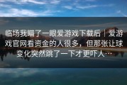 临场我瞄了一眼爱游戏下载后｜爱游戏官网看资金的人很多，但那张让球变化突然跳了一下才更吓人…