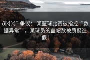 🚨 争议： 某篮球比赛被指控“数据异常”，某球员的盖帽数被质疑造假！