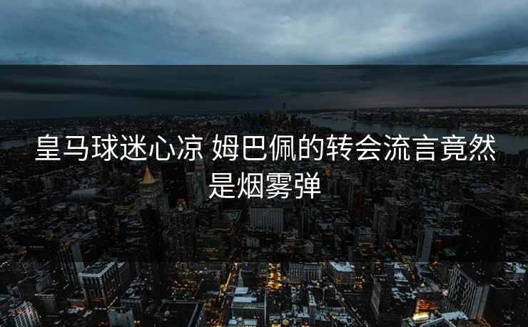 皇马球迷心凉 姆巴佩的转会流言竟然是烟雾弹