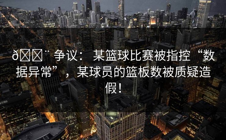 🚨 争议： 某篮球比赛被指控“数据异常”，某球员的篮板数被质疑造假！
