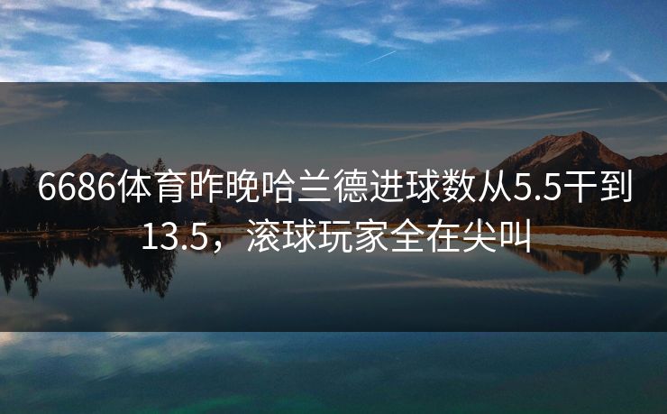 6686体育昨晚哈兰德进球数从5.5干到13.5，滚球玩家全在尖叫