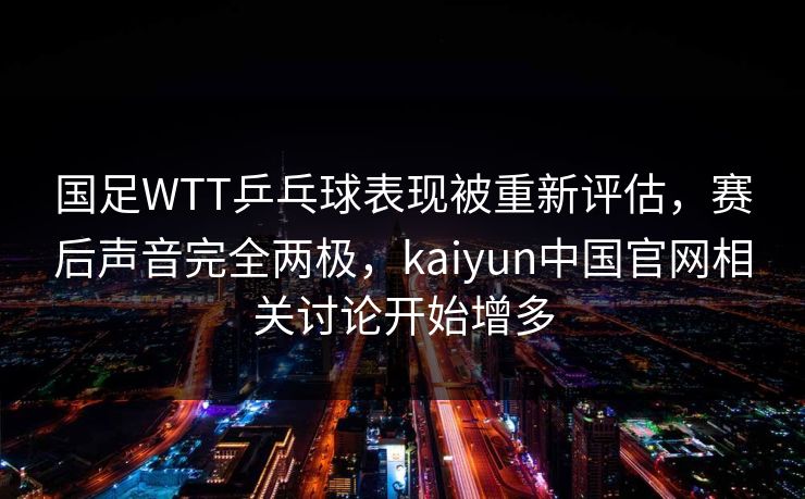 国足WTT乒乓球表现被重新评估，赛后声音完全两极，kaiyun中国官网相关讨论开始增多