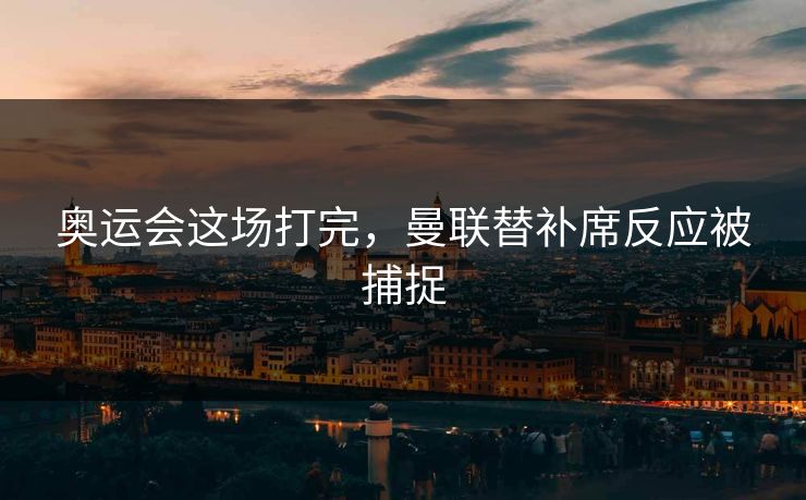奥运会这场打完，曼联替补席反应被捕捉