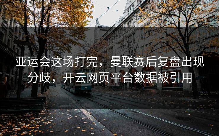 亚运会这场打完，曼联赛后复盘出现分歧，开云网页平台数据被引用