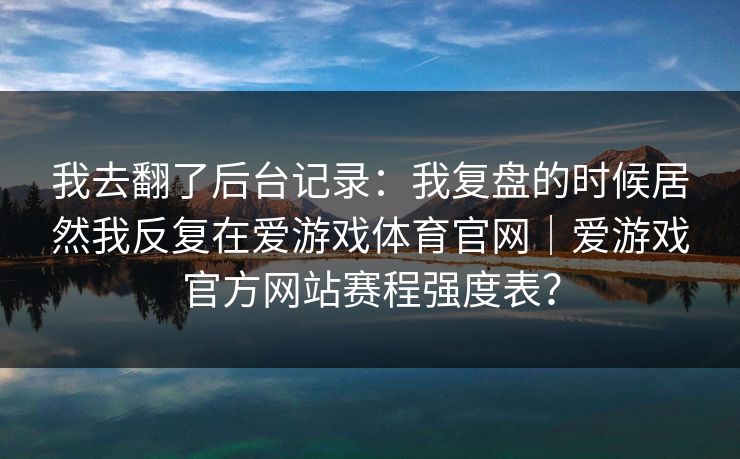 我去翻了后台记录：我复盘的时候居然我反复在爱游戏体育官网｜爱游戏官方网站赛程强度表？