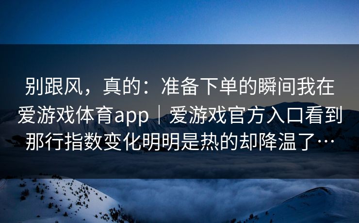 别跟风，真的：准备下单的瞬间我在爱游戏体育app｜爱游戏官方入口看到那行指数变化明明是热的却降温了…