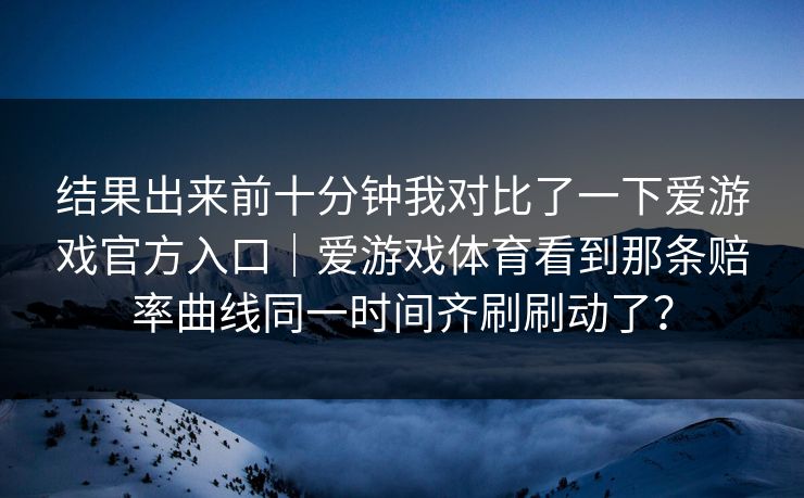 结果出来前十分钟我对比了一下爱游戏官方入口｜爱游戏体育看到那条赔率曲线同一时间齐刷刷动了？