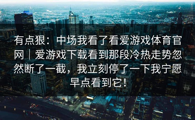 有点狠：中场我看了看爱游戏体育官网｜爱游戏下载看到那段冷热走势忽然断了一截，我立刻停了一下我宁愿早点看到它！