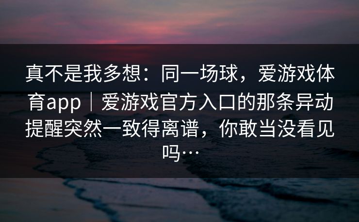 真不是我多想：同一场球，爱游戏体育app｜爱游戏官方入口的那条异动提醒突然一致得离谱，你敢当没看见吗…