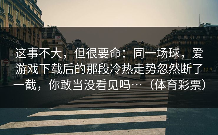 这事不大，但很要命：同一场球，爱游戏下载后的那段冷热走势忽然断了一截，你敢当没看见吗…（体育彩票）