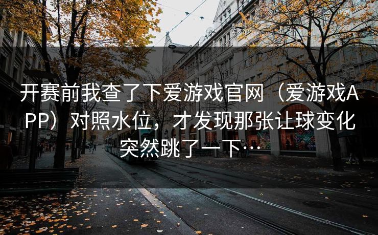 开赛前我查了下爱游戏官网（爱游戏APP）对照水位，才发现那张让球变化突然跳了一下…