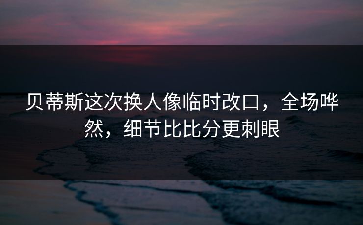 贝蒂斯这次换人像临时改口，全场哗然，细节比比分更刺眼