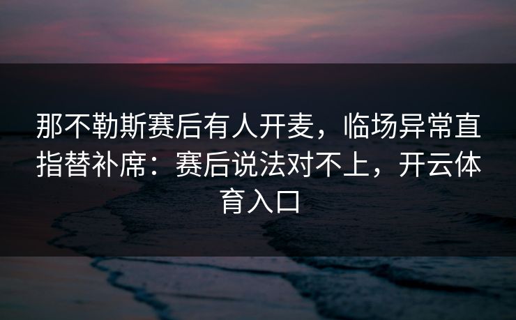 那不勒斯赛后有人开麦，临场异常直指替补席：赛后说法对不上，开云体育入口