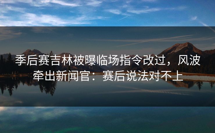季后赛吉林被曝临场指令改过，风波牵出新闻官：赛后说法对不上