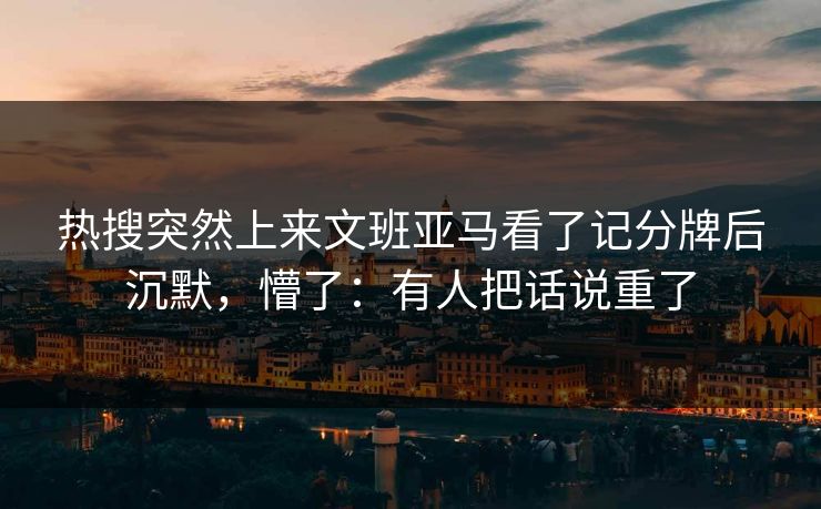 热搜突然上来文班亚马看了记分牌后沉默，懵了：有人把话说重了