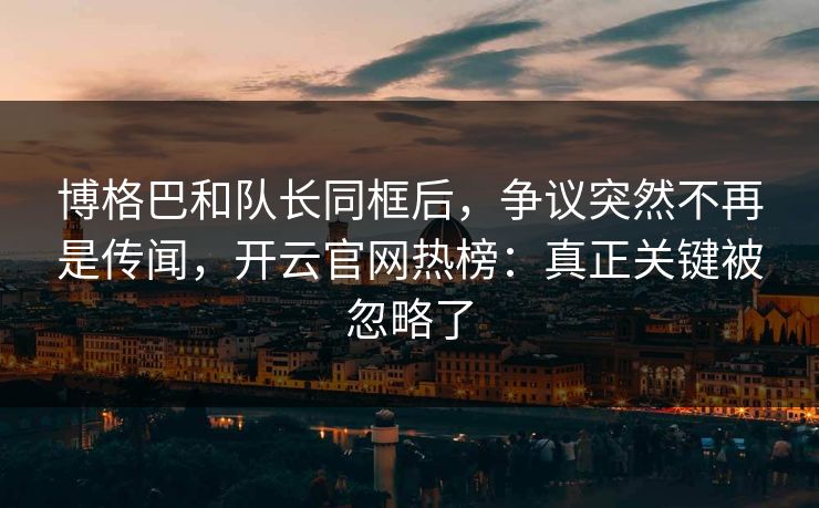 博格巴和队长同框后，争议突然不再是传闻，开云官网热榜：真正关键被忽略了
