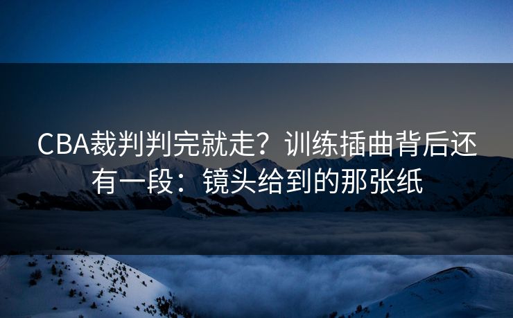 CBA裁判判完就走？训练插曲背后还有一段：镜头给到的那张纸